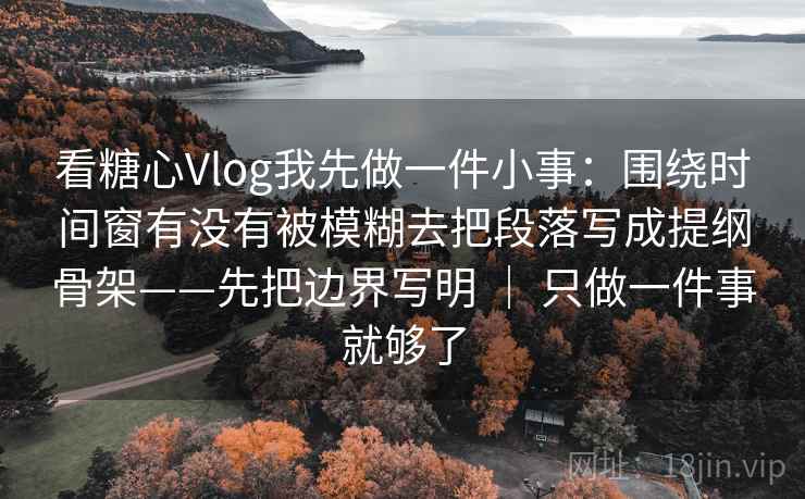 看糖心Vlog我先做一件小事：围绕时间窗有没有被模糊去把段落写成提纲骨架——先把边界写明 ｜ 只做一件事就够了