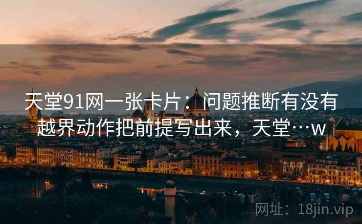 天堂91网一张卡片：问题推断有没有越界动作把前提写出来，天堂…w