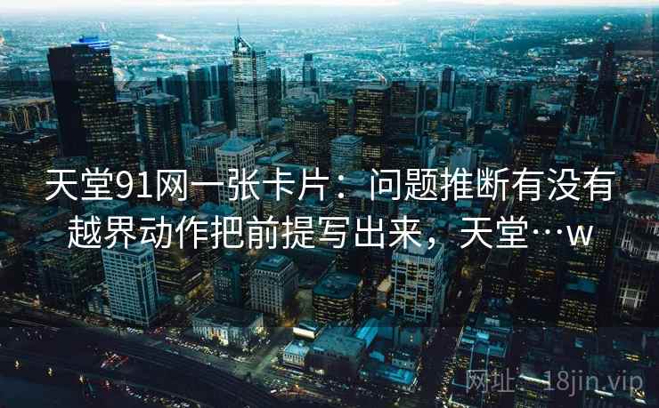 天堂91网一张卡片:问题推断有没有越界动作把前提写出来,天堂…w 天堂91网一张卡片:问题推断有没有越界动作把前提写出来,天堂…w