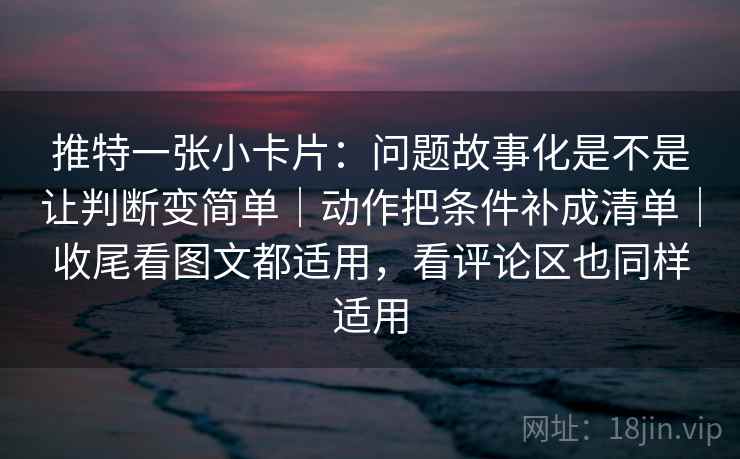 推特一张小卡片：问题故事化是不是让判断变简单｜动作把条件补成清单｜收尾看图文都适用，看评论区也同样适用