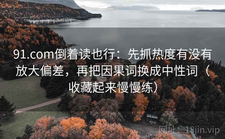 91.com倒着读也行：先抓热度有没有放大偏差，再把因果词换成中性词（收藏起来慢慢练）