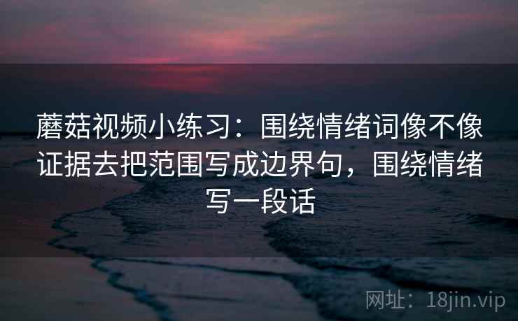 蘑菇视频小练习：围绕情绪词像不像证据去把范围写成边界句，围绕情绪写一段话