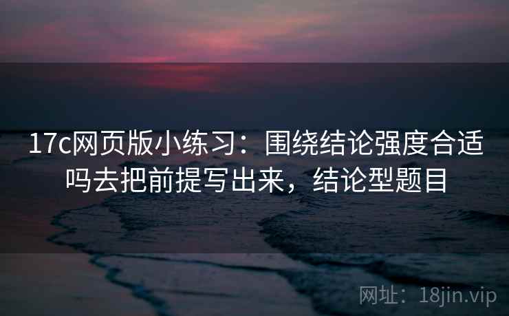 17c网页版小练习：围绕结论强度合适吗去把前提写出来，结论型题目