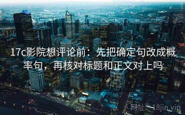 17c影院想评论前：先把确定句改成概率句，再核对标题和正文对上吗