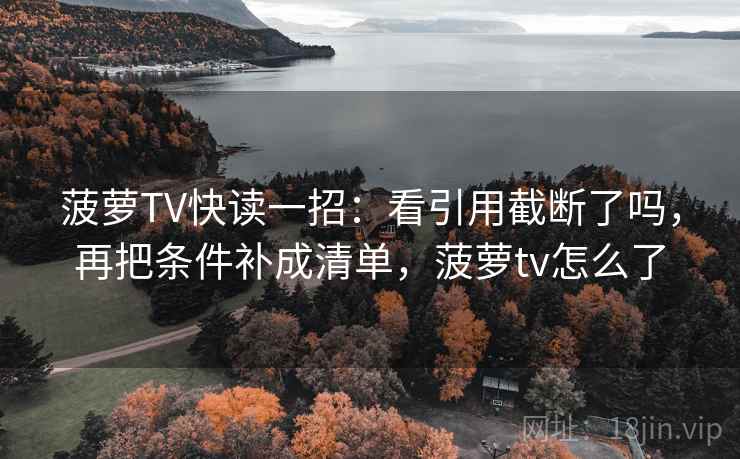 菠萝TV快读一招:看引用截断了吗,再把条件补成清单,菠萝tv怎么了 菠萝TV快读一招:看引用截断了吗,再把条件补成清单,菠萝tv怎么了