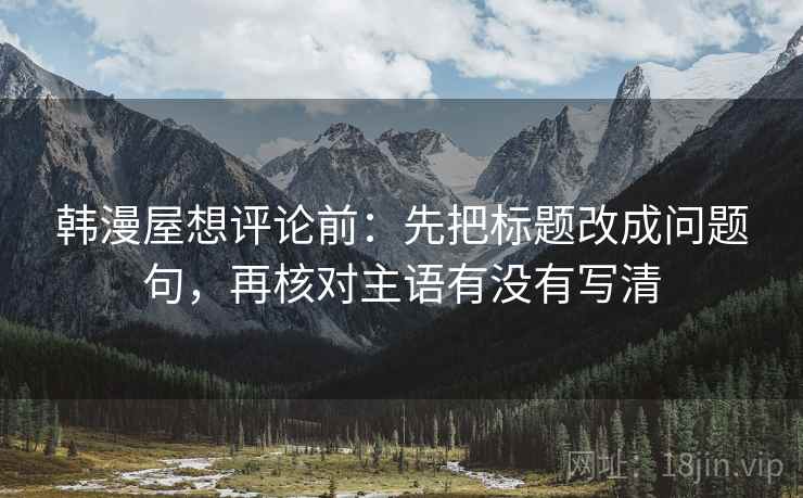 韩漫屋想评论前：先把标题改成问题句，再核对主语有没有写清