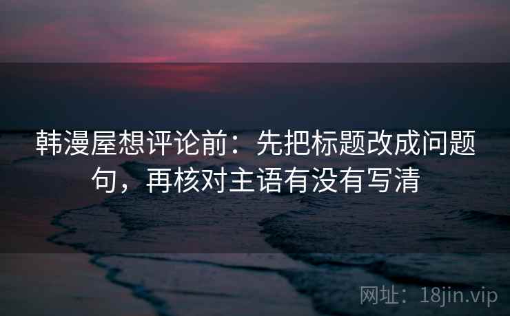 韩漫屋想评论前：先把标题改成问题句，再核对主语有没有写清