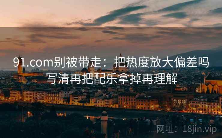 91.com别被带走:把热度放大偏差吗写清再把配乐拿掉再理解 91.com别被带走:把热度放大偏差吗写清再把配乐拿掉再理解