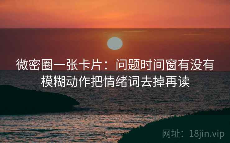 微密圈一张卡片:问题时间窗有没有模糊动作把情绪词去掉再读 微密圈一张卡片:问题时间窗有没有模糊动作把情绪词去掉再读