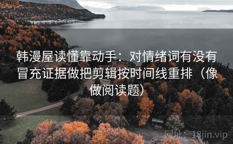 韩漫屋读懂靠动手:对情绪词有没有冒充证据做把剪辑按时间线重排(像做阅读题) 韩漫屋读懂靠动手:对情绪词有没有冒充证据做把剪辑按时间线重排(像做阅读题)