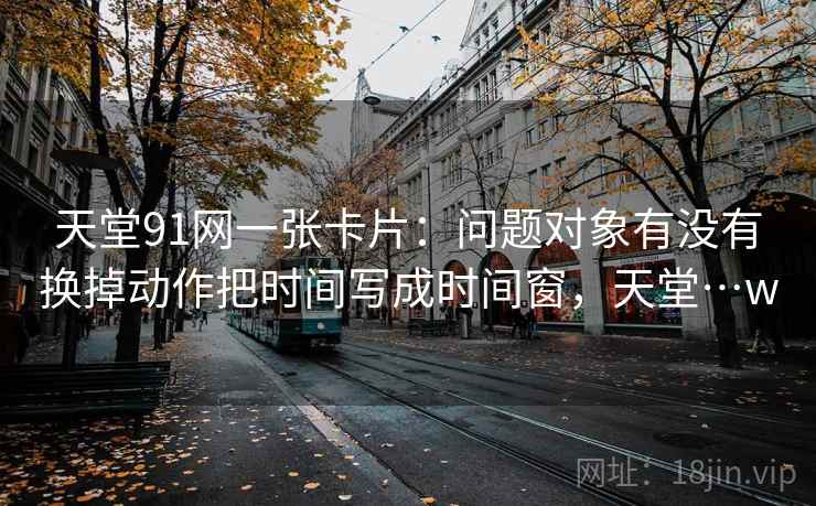 天堂91网一张卡片：问题对象有没有换掉动作把时间写成时间窗，天堂…w