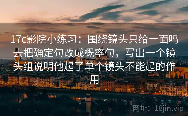 17c影院小练习:围绕镜头只给一面吗去把确定句改成概率句,写出一个镜头组说明他起了单个镜头不能起的作用 17c影院小练习:围绕镜头只给一面吗去把确定句改成概率句,写出一个镜头组说明他起了单个镜头不能起的作用