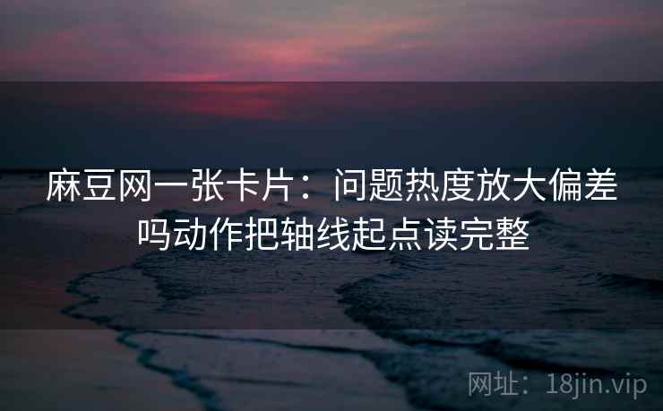 麻豆网一张卡片:问题热度放大偏差吗动作把轴线起点读完整 麻豆网一张卡片:问题热度放大偏差吗动作把轴线起点读完整