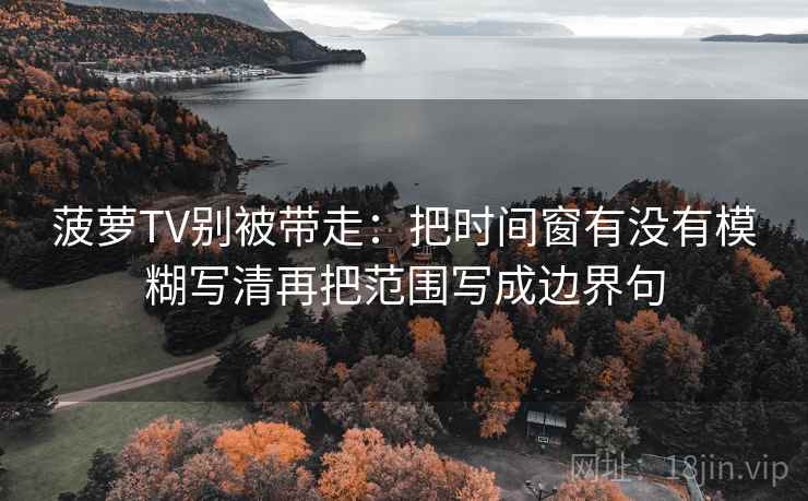 菠萝TV别被带走:把时间窗有没有模糊写清再把范围写成边界句 菠萝TV别被带走:把时间窗有没有模糊写清再把范围写成边界句