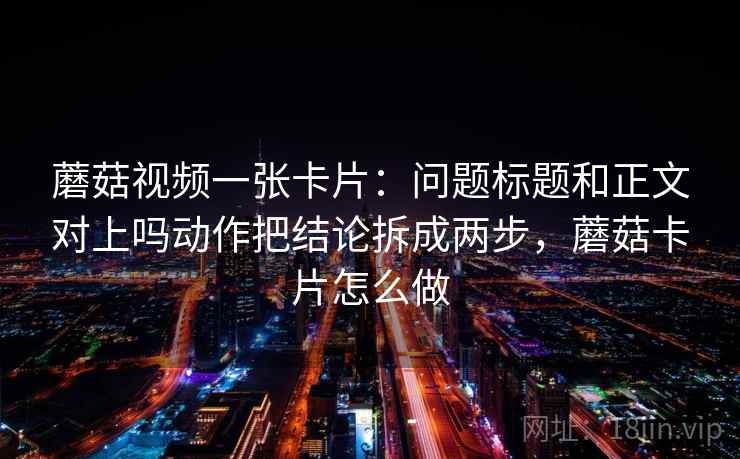 蘑菇视频一张卡片：问题标题和正文对上吗动作把结论拆成两步，蘑菇卡片怎么做