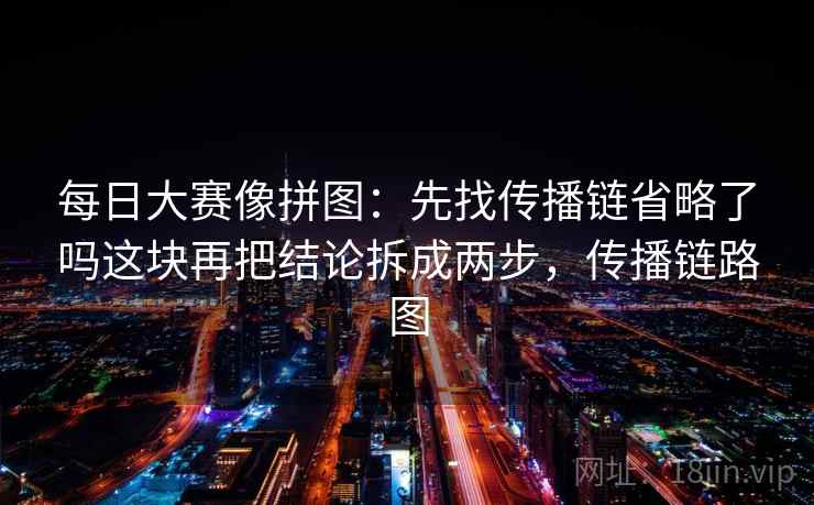 每日大赛像拼图：先找传播链省略了吗这块再把结论拆成两步，传播链路图