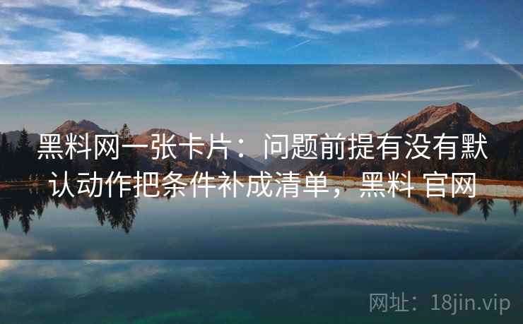 黑料网一张卡片:问题前提有没有默认动作把条件补成清单,黑料 官网 黑料网一张卡片:问题前提有没有默认动作把条件补成清单,黑料 官网