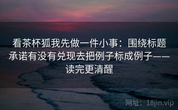 看茶杯狐我先做一件小事:围绕标题承诺有没有兑现去把例子标成例子——读完更清醒 看茶杯狐我先做一件小事:围绕标题承诺有没有兑现去把例子标成例子——读完更清醒