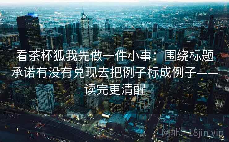 看茶杯狐我先做一件小事:围绕标题承诺有没有兑现去把例子标成例子——读完更清醒 看茶杯狐我先做一件小事:围绕标题承诺有没有兑现去把例子标成例子——读完更清醒