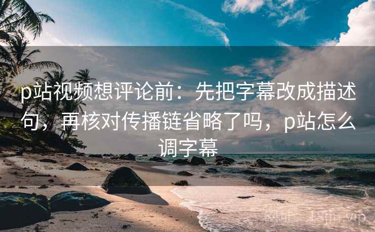 p站视频想评论前：先把字幕改成描述句，再核对传播链省略了吗，p站怎么调字幕