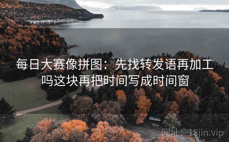 每日大赛像拼图：先找转发语再加工吗这块再把时间写成时间窗
