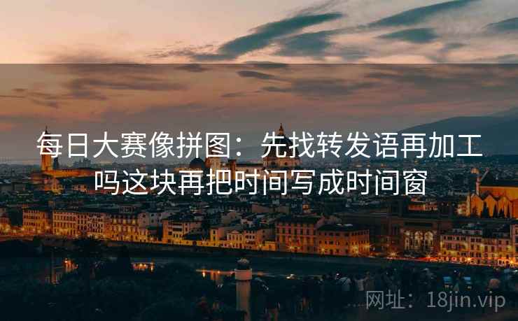 每日大赛像拼图:先找转发语再加工吗这块再把时间写成时间窗 每日大赛像拼图:先找转发语再加工吗这块再把时间写成时间窗