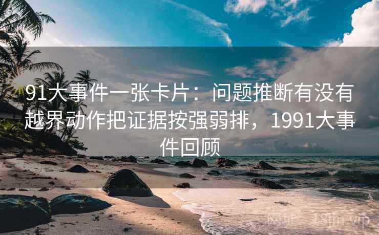 91大事件一张卡片:问题推断有没有越界动作把证据按强弱排,1991大事件回顾 91大事件一张卡片:问题推断有没有越界动作把证据按强弱排,1991大事件回顾