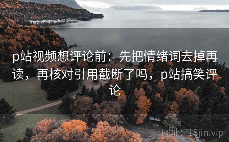 p站视频想评论前：先把情绪词去掉再读，再核对引用截断了吗，p站搞笑评论
