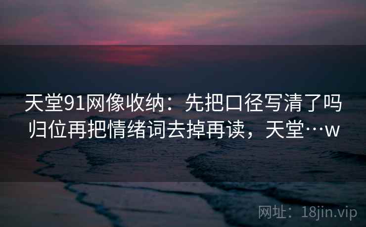 天堂91网像收纳：先把口径写清了吗归位再把情绪词去掉再读，天堂…w