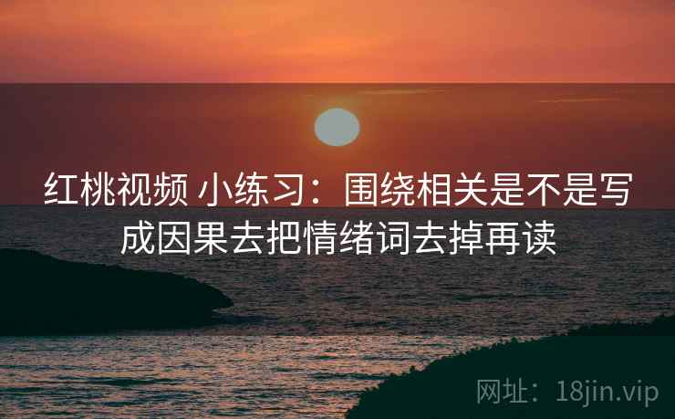 红桃视频 小练习:围绕相关是不是写成因果去把情绪词去掉再读 红桃视频 小练习:围绕相关是不是写成因果去把情绪词去掉再读