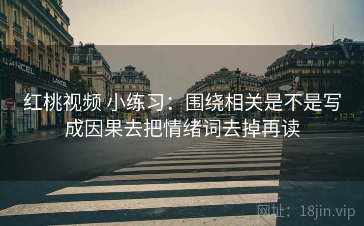 红桃视频 小练习:围绕相关是不是写成因果去把情绪词去掉再读 红桃视频 小练习:围绕相关是不是写成因果去把情绪词去掉再读