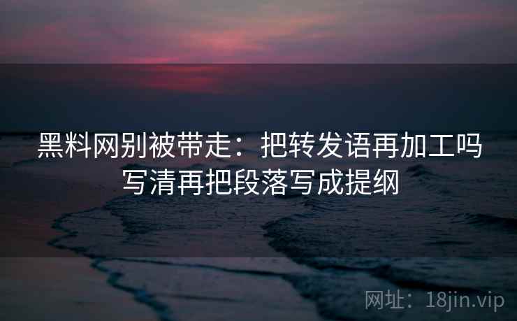 黑料网别被带走：把转发语再加工吗写清再把段落写成提纲