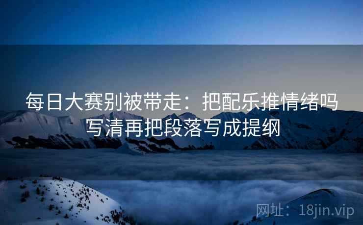 每日大赛别被带走：把配乐推情绪吗写清再把段落写成提纲