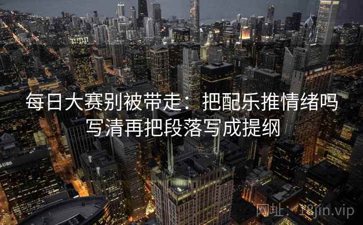 每日大赛别被带走：把配乐推情绪吗写清再把段落写成提纲