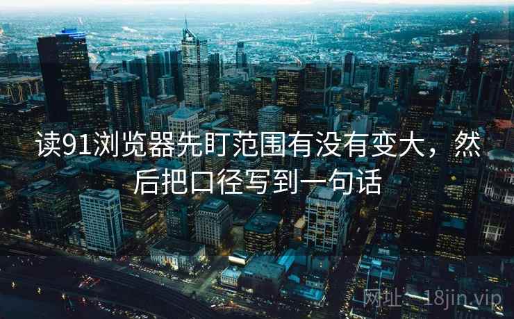 读91浏览器先盯范围有没有变大,然后把口径写到一句话 读91浏览器先盯范围有没有变大,然后把口径写到一句话