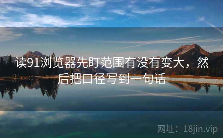 读91浏览器先盯范围有没有变大，然后把口径写到一句话