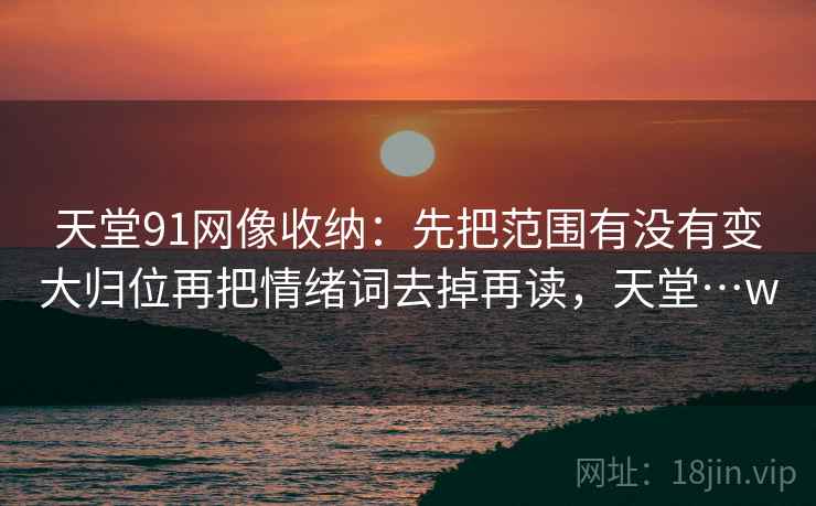 天堂91网像收纳:先把范围有没有变大归位再把情绪词去掉再读,天堂…w 天堂91网像收纳:先把范围有没有变大归位再把情绪词去掉再读,天堂…w