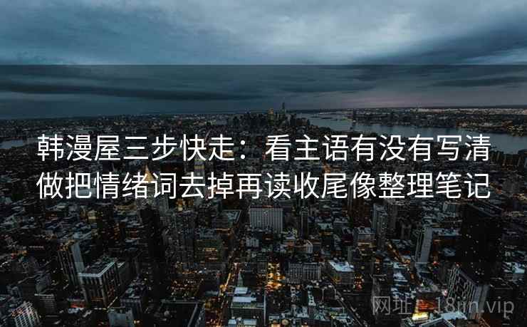 韩漫屋三步快走：看主语有没有写清做把情绪词去掉再读收尾像整理笔记